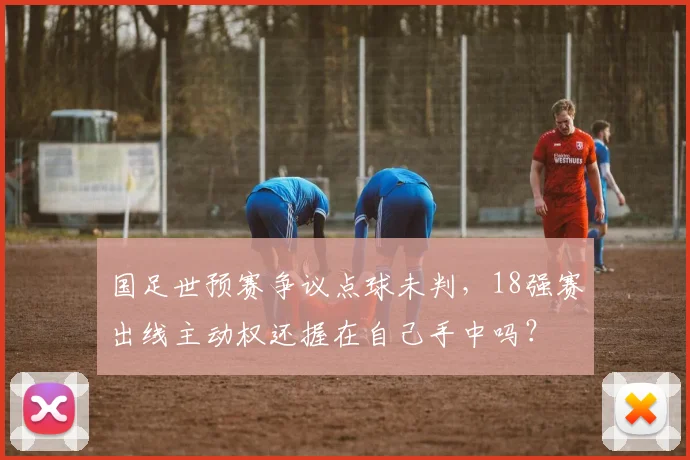国足世预赛争议点球未判，18强赛出线主动权还握在自己手中吗？