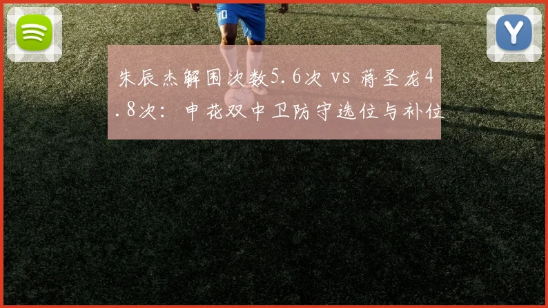 朱辰杰解围次数5.6次 vs 蒋圣龙4.8次：申花双中卫防守选位与补位数据对比