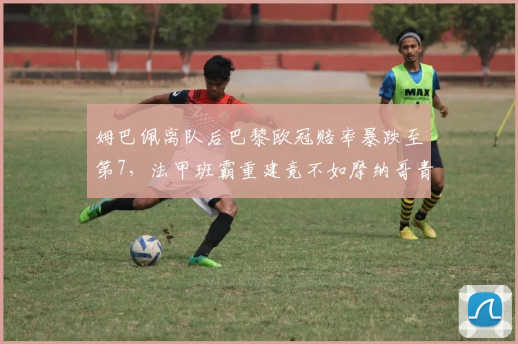姆巴佩离队后巴黎欧冠赔率暴跌至第7，法甲班霸重建竟不如摩纳哥青训造血